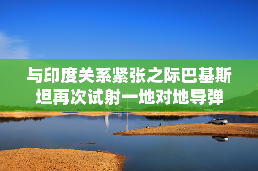 与印度关系紧张之际巴基斯坦再次试射一地对地导弹