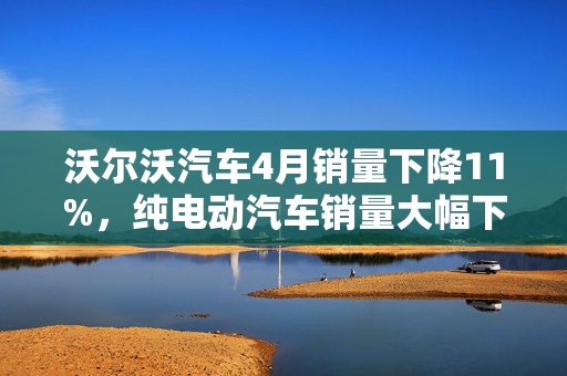 沃尔沃汽车4月销量下降11%，纯电动汽车销量大幅下滑