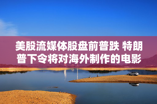 美股流媒体股盘前普跌 特朗普下令将对海外制作的电影征收100%的关税