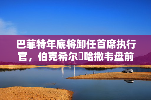 巴菲特年底将卸任首席执行官，伯克希尔・哈撒韦盘前下跌2.6%