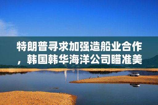 特朗普寻求加强造船业合作，韩国韩华海洋公司瞄准美国海军订单