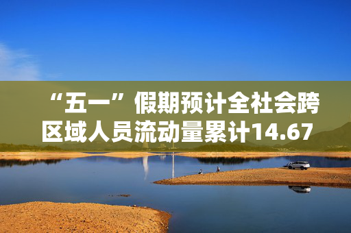 “五一”假期预计全社会跨区域人员流动量累计14.67亿人次