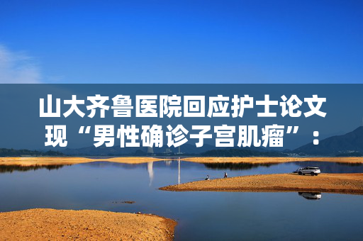 山大齐鲁医院回应护士论文现“男性确诊子宫肌瘤”：给予该护士记过处分、降级处理
