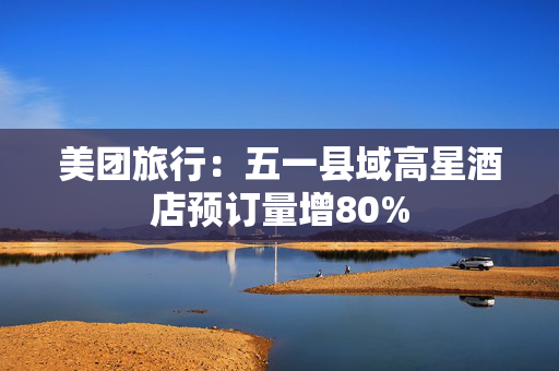 美团旅行：五一县域高星酒店预订量增80%