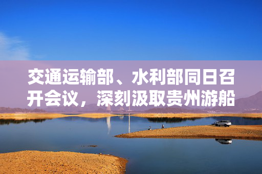 交通运输部、水利部同日召开会议，深刻汲取贵州游船倾覆事故教训