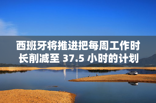 西班牙将推进把每周工作时长削减至 37.5 小时的计划