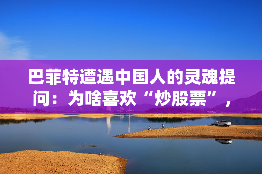 巴菲特遭遇中国人的灵魂提问：为啥喜欢“炒股票”，而不多买几套房？