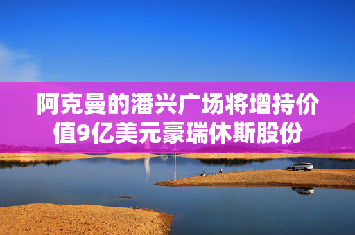 阿克曼的潘兴广场将增持价值9亿美元豪瑞休斯股份