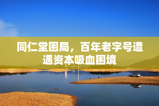 同仁堂困局，百年老字号遭遇资本吸血困境