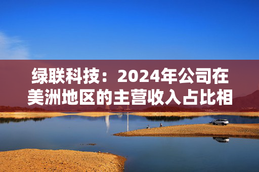 绿联科技：2024年公司在美洲地区的主营收入占比相对较低