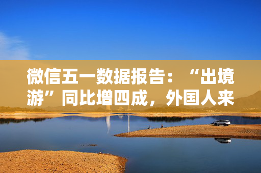 微信五一数据报告：“出境游”同比增四成，外国人来华涨两倍