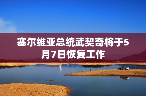 塞尔维亚总统武契奇将于5月7日恢复工作