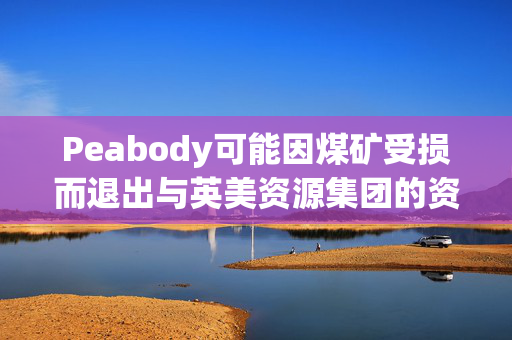 Peabody可能因煤矿受损而退出与英美资源集团的资产交易