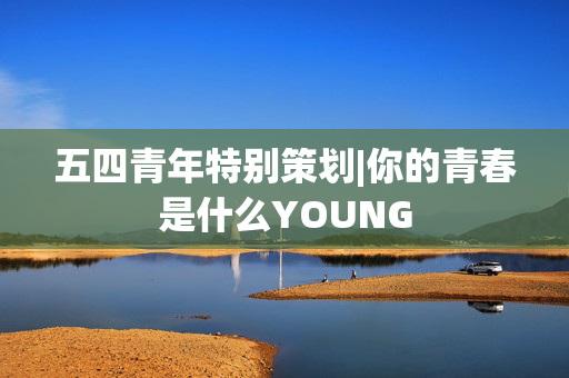 五四青年特别策划|你的青春是什么YOUNG