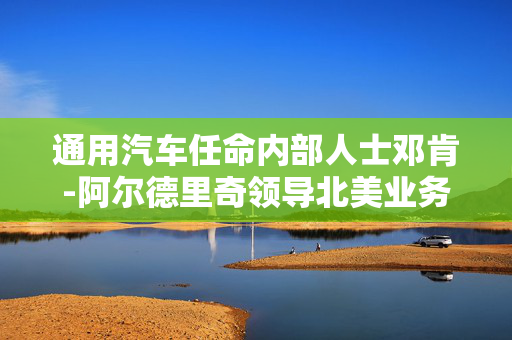 通用汽车任命内部人士邓肯-阿尔德里奇领导北美业务