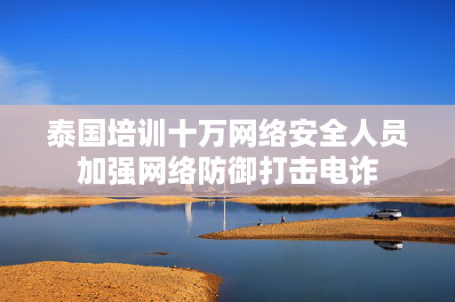 泰国培训十万网络安全人员加强网络防御打击电诈
