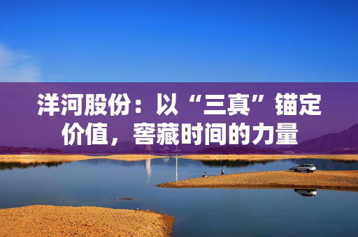 洋河股份：以“三真”锚定价值，窖藏时间的力量