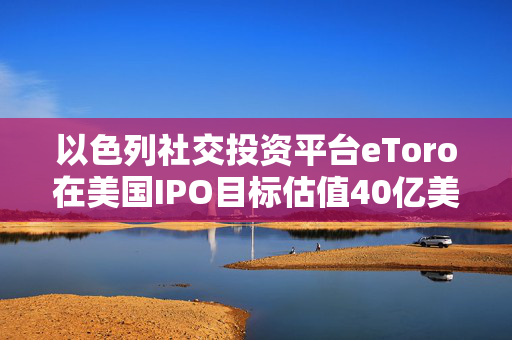 以色列社交投资平台eToro在美国IPO目标估值40亿美元