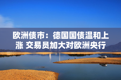 欧洲债市：德国国债温和上涨 交易员加大对欧洲央行的降息押注