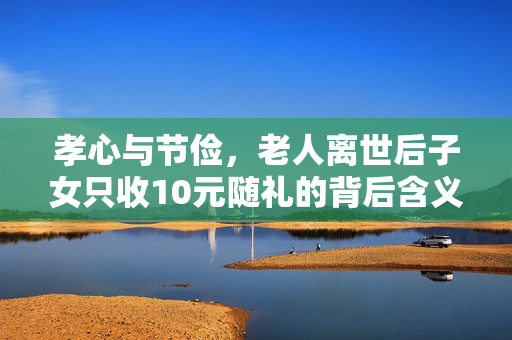 孝心与节俭，老人离世后子女只收10元随礼的背后含义