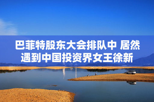 巴菲特股东大会排队中 居然遇到中国投资界女王徐新