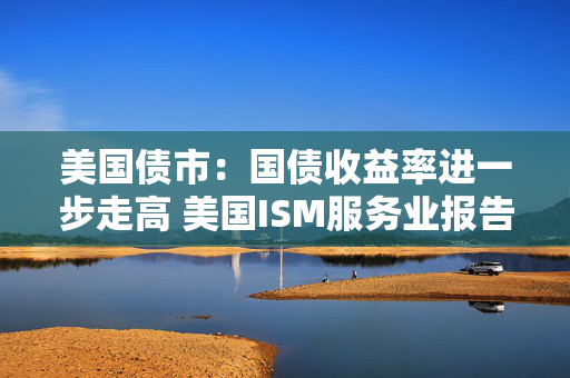 美国债市：国债收益率进一步走高 美国ISM服务业报告表现强劲