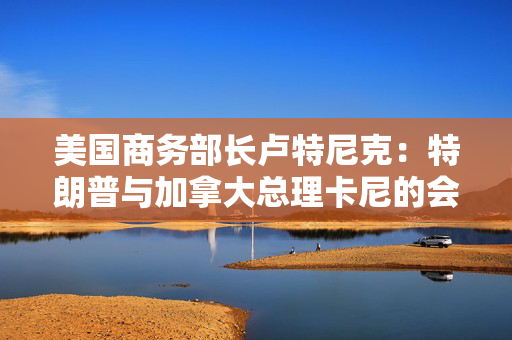 美国商务部长卢特尼克：特朗普与加拿大总理卡尼的会谈或难完美