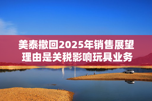 美泰撤回2025年销售展望 理由是关税影响玩具业务