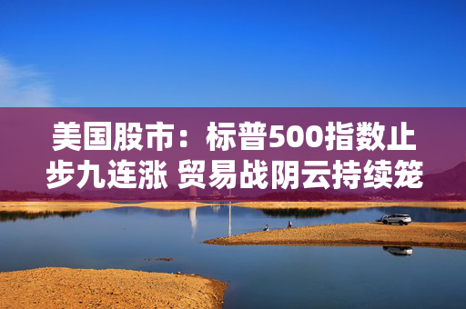 美国股市：标普500指数止步九连涨 贸易战阴云持续笼罩
