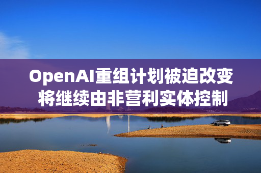 OpenAI重组计划被迫改变 将继续由非营利实体控制