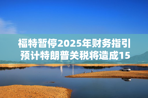 福特暂停2025年财务指引 预计特朗普关税将造成15亿美元影响