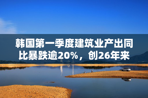 韩国第一季度建筑业产出同比暴跌逾20%，创26年来最大降幅