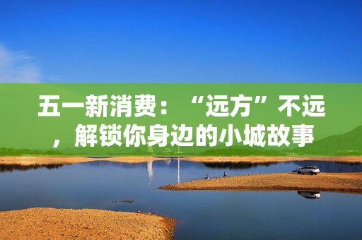 五一新消费：“远方”不远，解锁你身边的小城故事