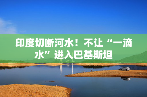 印度切断河水！不让“一滴水”进入巴基斯坦