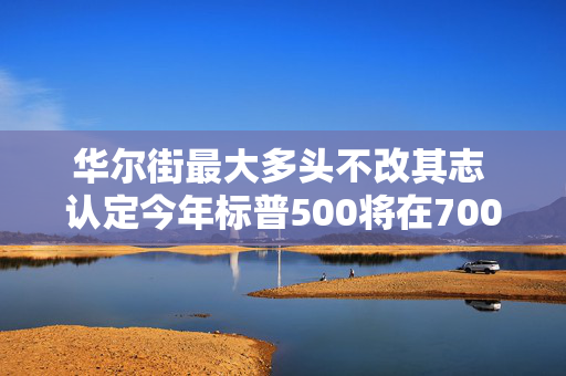 华尔街最大多头不改其志 认定今年标普500将在7000收官
