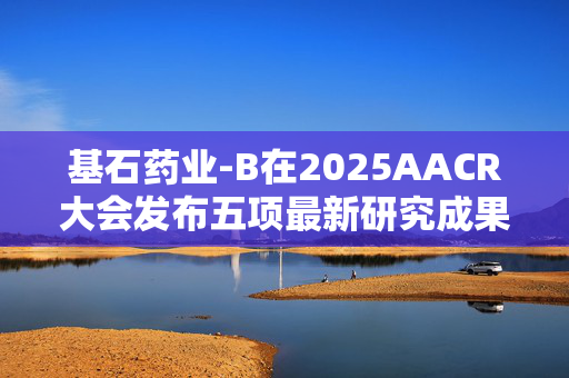 基石药业-B在2025AACR大会发布五项最新研究成果