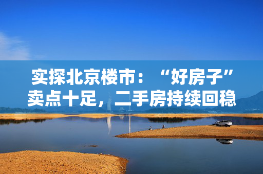 实探北京楼市：“好房子”卖点十足，二手房持续回稳