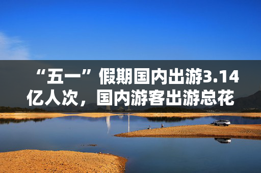 “五一”假期国内出游3.14亿人次，国内游客出游总花费1802.69亿元
