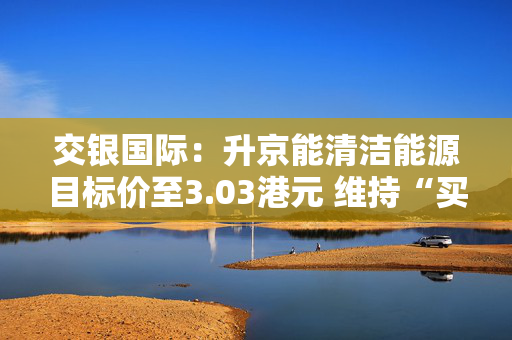 交银国际：升京能清洁能源目标价至3.03港元 维持“买入”评级