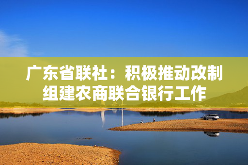 广东省联社：积极推动改制组建农商联合银行工作