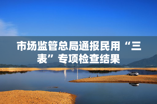 市场监管总局通报民用“三表”专项检查结果