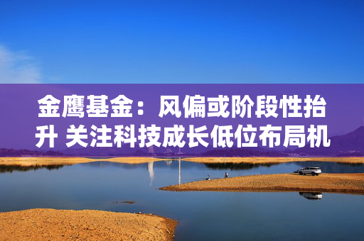 金鹰基金：风偏或阶段性抬升 关注科技成长低位布局机会