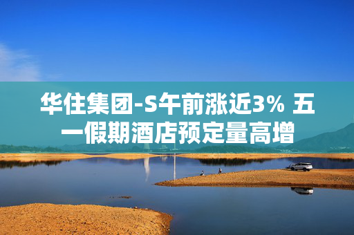 华住集团-S午前涨近3% 五一假期酒店预定量高增
