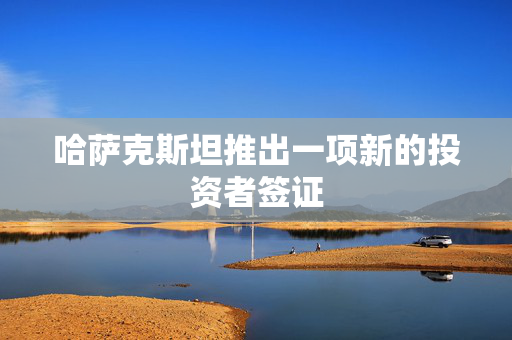 哈萨克斯坦推出一项新的投资者签证