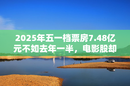 2025年五一档票房7.48亿元不如去年一半，电影股却逆势上扬