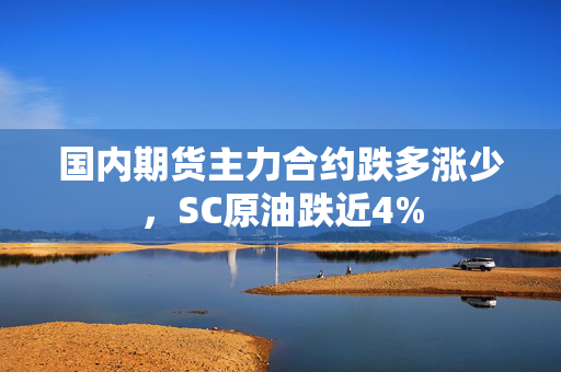 国内期货主力合约跌多涨少，SC原油跌近4%