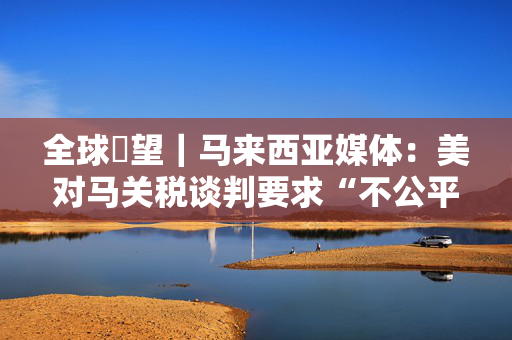 全球瞭望｜马来西亚媒体：美对马关税谈判要求“不公平”“不对等”