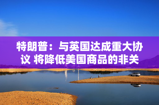 特朗普：与英国达成重大协议 将降低美国商品的非关税壁垒