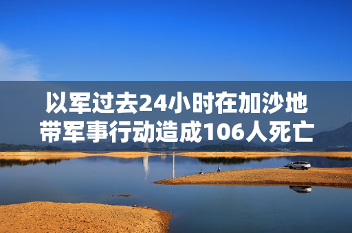 以军过去24小时在加沙地带军事行动造成106人死亡