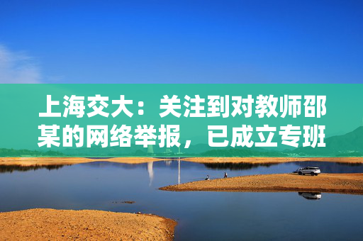 上海交大：关注到对教师邵某的网络举报，已成立专班开展调查